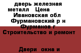 дверь железная -металл › Цена ­ 3 500 - Ивановская обл., Фурмановский р-н, Фурманов г. Строительство и ремонт » Двери, окна и перегородки   